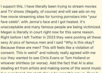 I support this. I have literally been trying to stream movies and TV shows (illegally, of course) and will see ads on my free movie streaming sites for turning pornstars into "your fave celeb". with Jenna's face and I got heated. It's unacceptable and many famous people are being victimized. Megan is literally in court right now for this same reason. Right before I left Twitter in 2023 they were posting all these sexy AI pics of famous men and I said "Why is this okay? Because these are men? This still feels like a violation of consent. This is weird" and nobody really agreed with me cuz they wanted to see Chris Evans or Tom Holland or whoever shirtless (or worse).