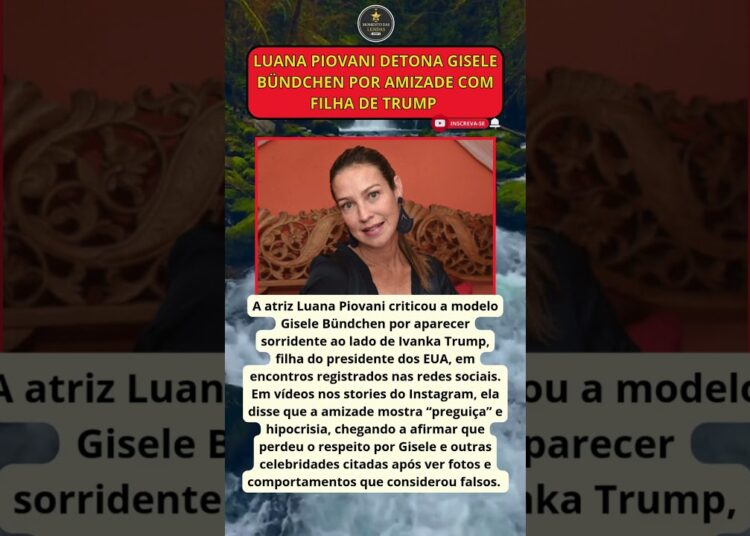 LUANA PIOVANI DETONA GISELE BÜNDCHEN POR AMIZADE COM FILHA DE TRUMP E DIZ QUE “ATITUDE MORREU PRA MI